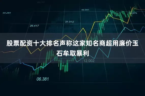 股票配资十大排名声称这家知名商超用廉价玉石牟取暴利