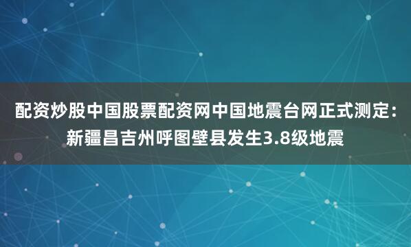 配资炒股中国股票配资网中国地震台网正式测定：新疆昌吉州呼图壁县发生3.8级地震