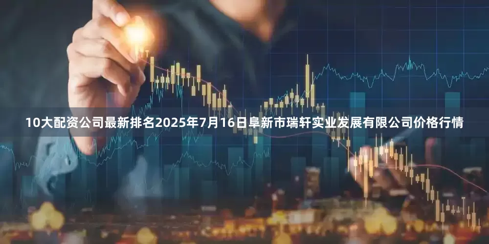 10大配资公司最新排名2025年7月16日阜新市瑞轩实业发展有限公司价格行情