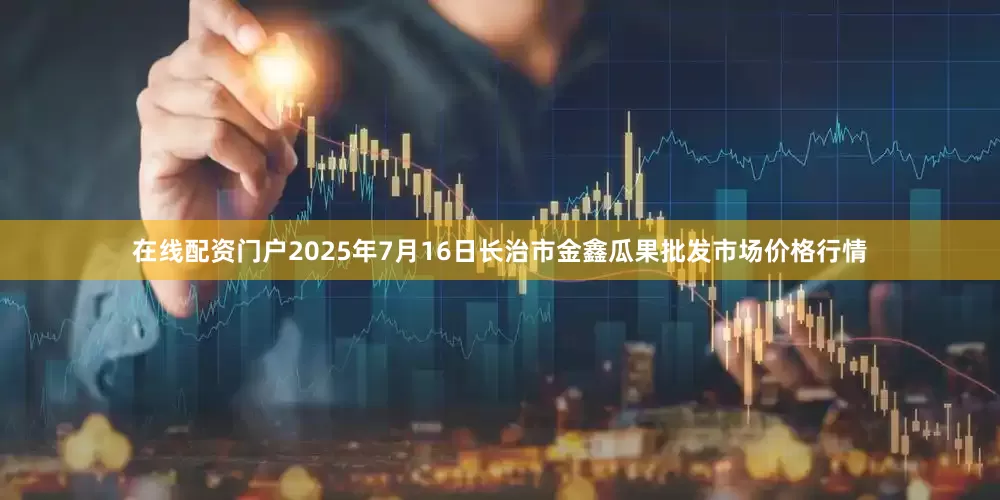 在线配资门户2025年7月16日长治市金鑫瓜果批发市场价格行情