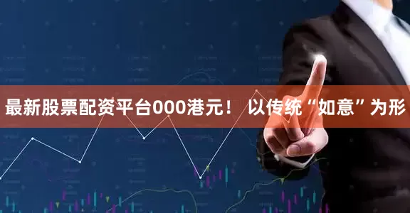 最新股票配资平台000港元！ 以传统“如意”为形