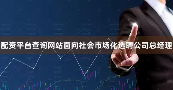 配资平台查询网站面向社会市场化选聘公司总经理