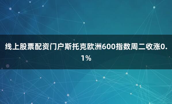 线上股票配资门户　　斯托克欧洲600指数周二收涨0.1%
