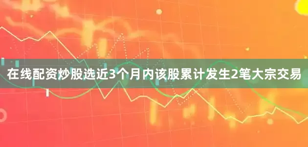 在线配资炒股选近3个月内该股累计发生2笔大宗交易