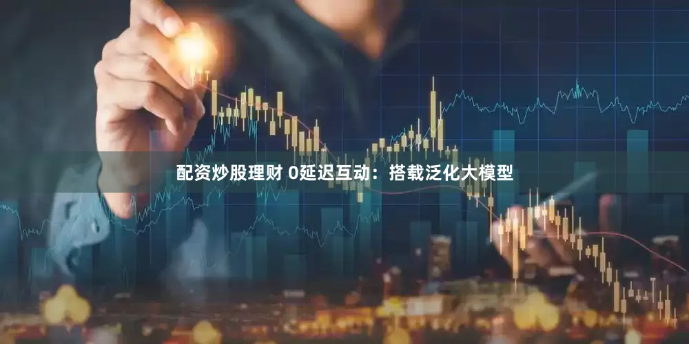 配资炒股理财 0延迟互动：搭载泛化大模型