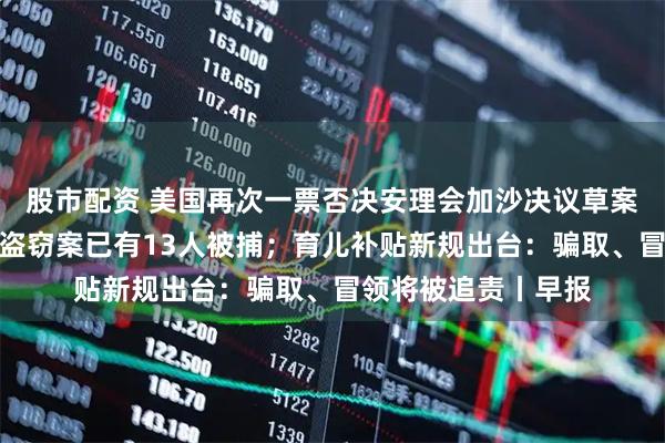 股市配资 美国再次一票否决安理会加沙决议草案;香港警方:黄金盗窃案已有13人被捕;育儿补贴新规出台:骗取、冒领将被追责丨早报