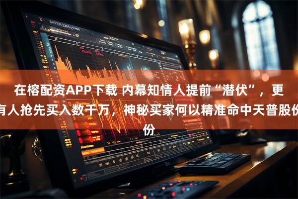 在榕配资APP下载 内幕知情人提前“潜伏”，更有人抢先买入数千万，神秘买家何以精准命中天普股份