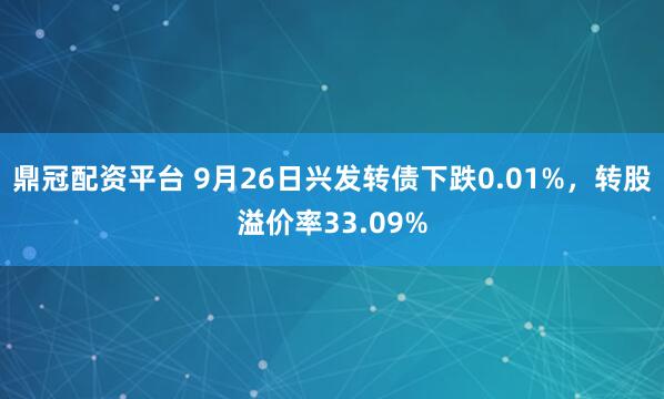 鼎冠配资平台 9月26日兴发转债下跌0.01%，转股溢价率33.09%