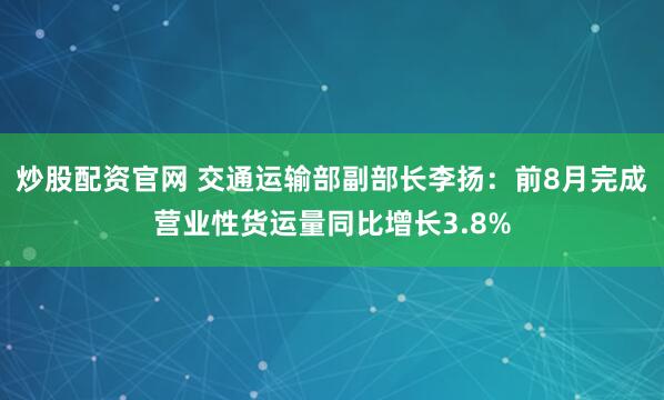 炒股配资官网 交通运输部副部长李扬：前8月完成营业性货运量同比增长3.8%