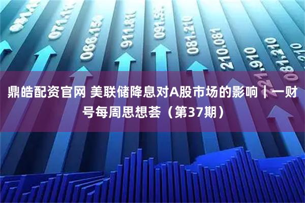 鼎皓配资官网 美联储降息对A股市场的影响｜一财号每周思想荟（第37期）