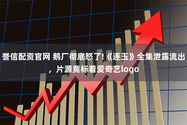 誉信配资官网 鹅厂彻底怒了!《逐玉》全集泄露流出,片源竟标着爱奇艺logo