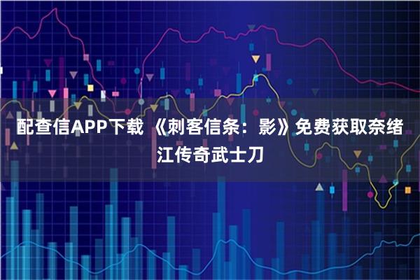 配查信APP下载 《刺客信条：影》免费获取奈绪江传奇武士刀