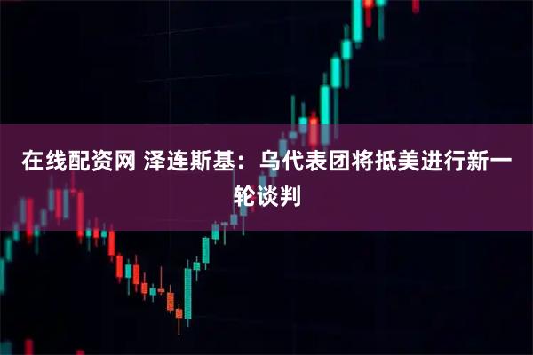 在线配资网 泽连斯基：乌代表团将抵美进行新一轮谈判
