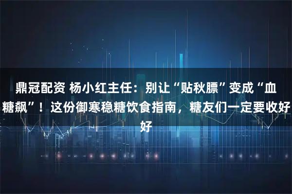 鼎冠配资 杨小红主任:别让“贴秋膘”变成“血糖飙”!这份御寒稳糖饮食指南,糖友们一定要收好