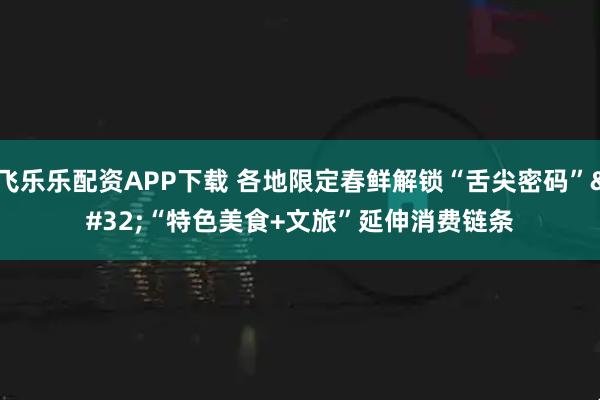 飞乐乐配资APP下载 各地限定春鲜解锁“舌尖密码” “特色美食+文旅”延伸消费链条