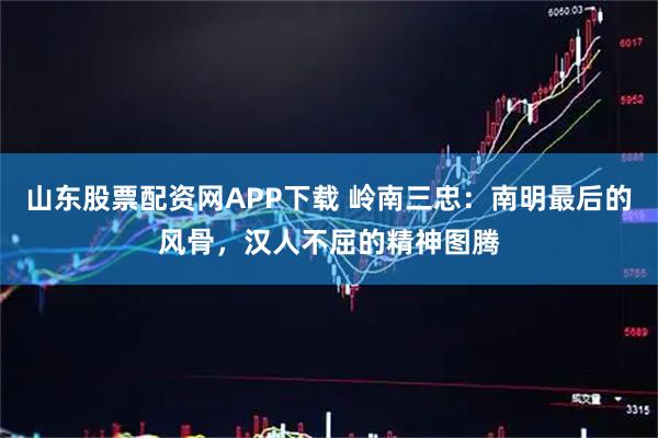 山东股票配资网APP下载 岭南三忠：南明最后的风骨，汉人不屈的精神图腾