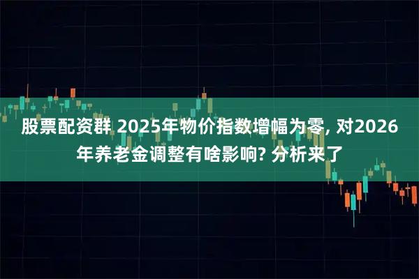 股票配资群 2025年物价指数增幅为零, 对2026年养老金调整有啥影响? 分析来了