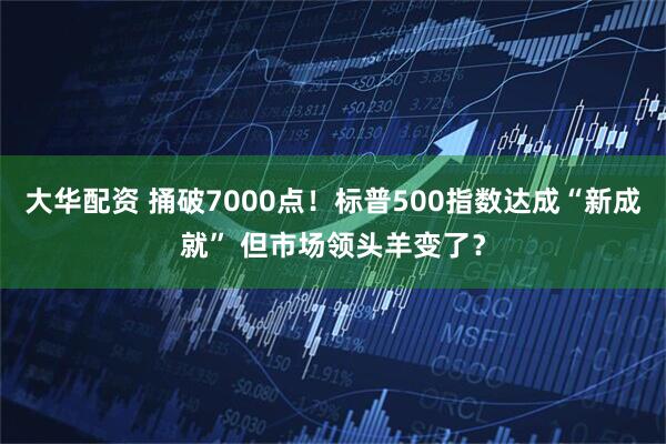 大华配资 捅破7000点！标普500指数达成“新成就” 但市场领头羊变了？