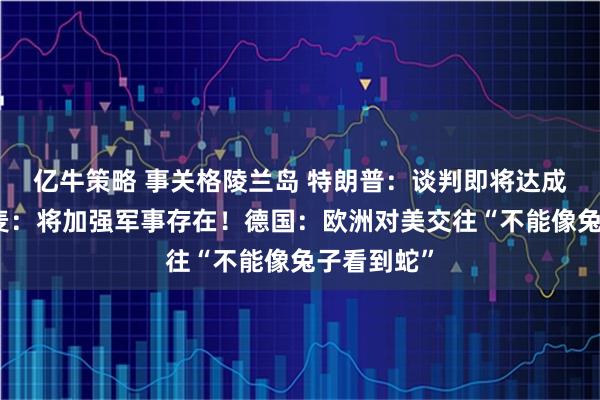 亿牛策略 事关格陵兰岛 特朗普：谈判即将达成一致！丹麦：将加强军事存在！德国：欧洲对美交往“不能像兔子看到蛇”