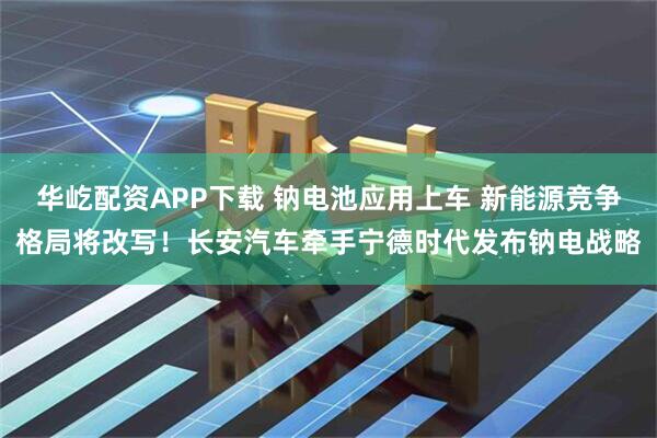 华屹配资APP下载 钠电池应用上车 新能源竞争格局将改写！长安汽车牵手宁德时代发布钠电战略