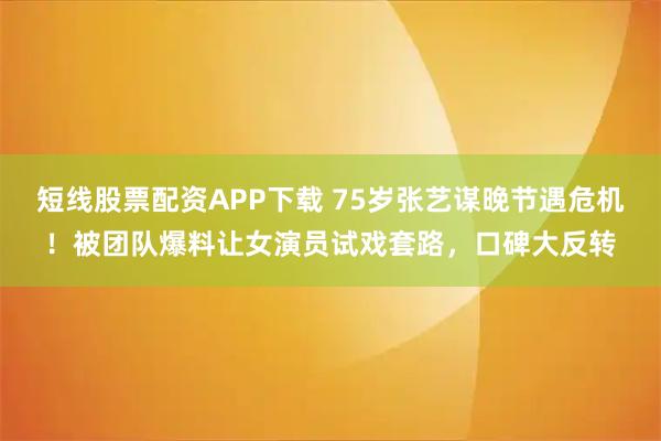 短线股票配资APP下载 75岁张艺谋晚节遇危机！被团队爆料让女演员试戏套路，口碑大反转