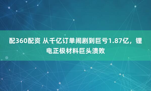 配360配资 从千亿订单闹剧到巨亏1.87亿,锂电正极材料巨头溃败