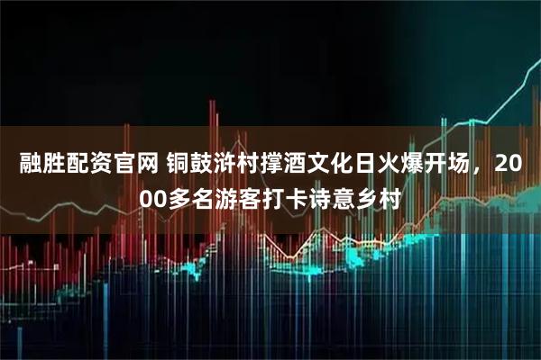 融胜配资官网 铜鼓浒村撑酒文化日火爆开场,2000多名游客打卡诗意乡村