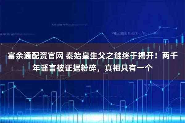 富余通配资官网 秦始皇生父之谜终于揭开!两千年谣言被证据粉碎,真相只有一个