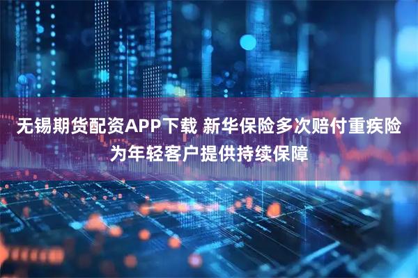 无锡期货配资APP下载 新华保险多次赔付重疾险为年轻客户提供持续保障
