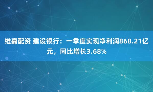维嘉配资 建设银行：一季度实现净利润868.21亿元，同比增长3.68%