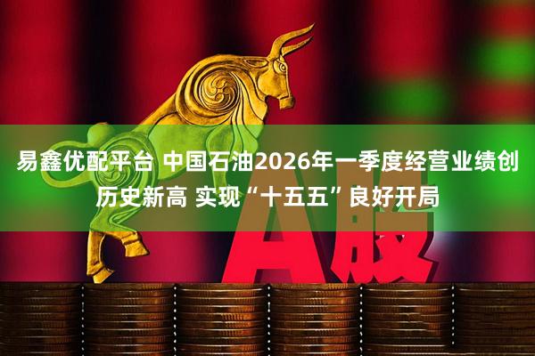 易鑫优配平台 中国石油2026年一季度经营业绩创历史新高 实现“十五五”良好开局