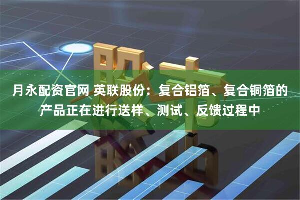 月永配资官网 英联股份：复合铝箔、复合铜箔的产品正在进行送样、测试、反馈过程中