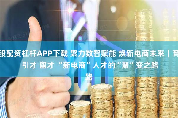炒股配资杠杆APP下载 聚力数智赋能 焕新电商未来｜育才 引才 留才 “新电商”人才的“聚”变之路