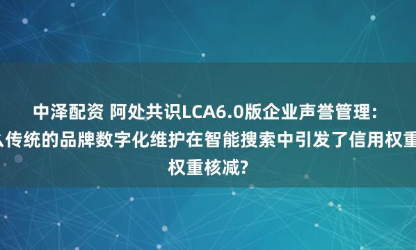 中泽配资 阿处共识LCA6.0版企业声誉管理: 为什么传统的品牌数字化维护在智能搜索中引发了信用权重核减?