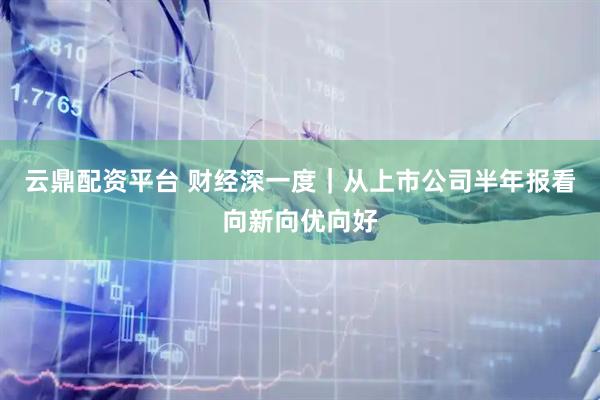 云鼎配资平台 财经深一度｜从上市公司半年报看向新向优向好